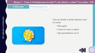 TICaplicadasalaEducación
Planteamiento previos.
Bloque 1 ~ Tema 4: Principios para la selección, uso, diseño y evaluación de medios ~TIC.
Antes de decidir el medio debemos tener
en cuenta:
– Para quién
– Cómo lo vamos a utilizar
– Qué pretendemos con él
 