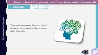TICaplicadasalaEducación
Desarrollo de habilidades
cognitivas específicas
Bloque 1 ~ Tema 4: Principios para la selección, uso, diseño y evaluación de medios ~TIC.
Tales medios establecen diferentes efectos
cognitivos en los receptores favoreciendo
dicho desarrollo.
 