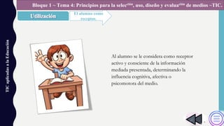 TICaplicadasalaEducación
El alumno como
receptor.
Bloque 1 ~ Tema 4: Principios para la selección, uso, diseño y evaluación de medios ~TIC.
Al alumno se le considera como receptor
activo y consciente de la información
mediada presentada, determinando la
influencia cognitiva, afectiva o
psicomotora del medio.
 