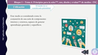 TICaplicadasalaEducación
El medio no es
considerado globalidad.
Bloque 1 ~ Tema 4: Principios para la selección, uso, diseño y evaluación de medios ~TIC.
Este medio es considerado como la
conjunción de una serie de componentes
internos y externos, capaces de generar
aprendizajes generales y específicos.
 