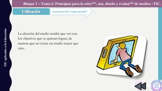 TICaplicadasalaEducación
Ausencia del “supermedio”
Bloque 1 ~ Tema 4: Principios para la selección, uso, diseño y evaluación de medios ~TIC.
La elección del medio tendrá que ver con
los objetivos que se quieran lograr, de
manera que no existe un medio mejor que
otro.
 