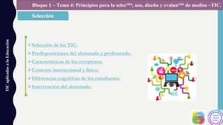 ØSelección de las TIC.
ØPredisposiciones del alumnado y profesorado.
ØCaracterísticas de los receptores.
ØContexto instruccional y físico.
ØDiferencias cognitivas de los estudiantes.
ØIntervención del alumnado.
TICaplicadasalaEducación Bloque 1 ~ Tema 4: Principios para la selección, uso, diseño y evaluación de medios ~TIC.
 