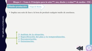 • Implica una serie de fases a la hora de producir cualquier medio de enseñanza.
TICaplicadasalaEducación
Etapa de diseño.
Bloque 1 ~ Tema 4: Principios para la selección, uso, diseño y evaluación de medios ~TIC.
q Análisis de la situación.
q Especificación del plan y la temporalización.
q Documentación.
q Guionización.
 