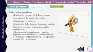 • Incluye actividades del tipo:
– Identificación y concreción de los receptores.
– Determinación del medio o los medios.
– Definición de los objetivos.
– Identificación de las destrezas didácticas a emplear.
– Revisión de materiales similares producidos
anteriormente.
– Delimitación del equipo humano y técnico y
disponible para su realización y determinación de
los materiales complementarios que acompañarán
al medio-TIC y la conexión.
TICaplicadasalaEducación
Etapa de diseño.
Bloque 1 ~ Tema 4: Principios para la selección, uso, diseño y evaluación de medios ~TIC.
Análisis de la
situación.
 