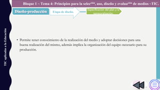 • Permite tener conocimiento de la realización del medio y adoptar decisiones para una
buena realización del mismo, además implica la organización del equipo necesario para su
producción.
TICaplicadasalaEducación
Etapa de diseño.
Bloque 1 ~ Tema 4: Principios para la selección, uso, diseño y evaluación de medios ~TIC.
Especificación del plan y la
temporalización.
 