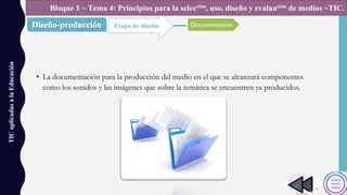 • La documentación para la producción del medio en el que se alcanzará componentes
como los sonidos y las imágenes que sobre la temática se encuentren ya producidos.
TICaplicadasalaEducación
Etapa de diseño.
Bloque 1 ~ Tema 4: Principios para la selección, uso, diseño y evaluación de medios ~TIC.
Documentación.
 