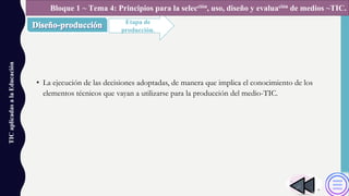 • La ejecución de las decisiones adoptadas, de manera que implica el conocimiento de los
elementos técnicos que vayan a utilizarse para la producción del medio-TIC.
TICaplicadasalaEducación
Etapa de
producción.
Bloque 1 ~ Tema 4: Principios para la selección, uso, diseño y evaluación de medios ~TIC.
 