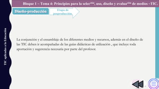 La conjunción y el ensamblaje de los diferentes medios y recursos, además en el diseño de
las TIC deben ir acompañadas de las guías didácticas de utilización , que incluye toda
aportación y sugerencia necesaria por parte del profesor.
TICaplicadasalaEducación
Etapa de
posproducción.
Bloque 1 ~ Tema 4: Principios para la selección, uso, diseño y evaluación de medios ~TIC.
 