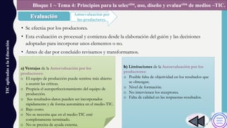 • Se efectúa por los productores.
• Esta evaluación es procesual y comienza desde la elaboración del guión y las decisiones
adoptadas para incorporar unos elementos o no.
• Antes de dar por concluido revisamos y transformamos.
TICaplicadasalaEducación
Autoevaluación por
los productores.
Bloque 1 ~ Tema 4: Principios para la selección, uso, diseño y evaluación de medios ~TIC.
a) Ventajas de la Autoevaluación por los
productores:
o El equipo de producción puede sentirse más abierto
a asumir las críticas.
o Propicia el autoperfeccionamiento del equipo de
producción.
o Sus resultados-datos pueden ser incorporados
rápidamente y de forma automática en el medio-TIC.
o Bajo costo.
o No se necesita que en el medio-TIC esté
completamente terminado.
o No se precisa de ayuda externa.
b) Limitaciones de la Autoevaluación por los
productores:
o Posible falta de objetividad en los resultados que
se obtengan.
o Nivel de formación.
o No intervienen los receptores.
o Falta de calidad en las respuestas-resultados.
 