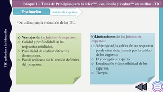 • Se utiliza para la evaluación de las TIC.
TICaplicadasalaEducación
Juicios de expertos.
Bloque 1 ~ Tema 4: Principios para la selección, uso, diseño y evaluación de medios ~TIC.
a) Ventajas de los Juicios de expertos :
o Calidad y profundidad en las
respuestas-resultados.
o Posibilidad de analizar diferentes
dimensiones.
o Puede realizarse sin la versión definitiva
del programa.
b)Limitaciones de los Juicios de
expertos:
o Subjetividad, la validez de las respuestas
puede estar determinada por la calidad
de los expertos.
o El concepto de experto.
o Localización y disponibilidad de los
expertos.
o Tiempo.
 