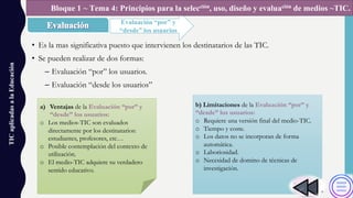 • Es la mas significativa puesto que intervienen los destinatarios de las TIC.
• Se pueden realizar de dos formas:
– Evaluación “por” los usuarios.
– Evaluación “desde los usuarios”
TICaplicadasalaEducación
Evaluación “por” y
“desde” los usuarios
Bloque 1 ~ Tema 4: Principios para la selección, uso, diseño y evaluación de medios ~TIC.
a) Ventajas de la Evaluación “por” y
“desde” los usuarios:
o Los medios-TIC son evaluados
directamente por los destinatarios:
estudiantes, profesores, etc…
o Posible contemplación del contexto de
utilización.
o El medio-TIC adquiere su verdadero
sentido educativo.
b) Limitaciones de la Evaluación “por” y
“desde” los usuarios:
o Requiere una versión final del medio-TIC.
o Tiempo y coste.
o Los datos no se incorporan de forma
automática.
o Laboriosidad.
o Necesidad de domino de técnicas de
investigación.
 