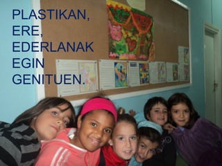 PLASTIKAN,
ERE,
EDERLANAK
EGIN
GENITUEN.
 