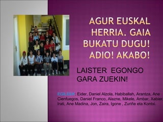 LAISTER EGONGO
          GARA ZUEKIN!
EGILEEK: Eider, Daniel Alzola, Habiballah, Arantza, Ane
Cienfuegos, Daniel Franco, Alazne, Mikele, Ambar, Xabier,
Irati, Ane Madina, Jon, Zaira, Igone , Zuriñe eta Kontxi.
 