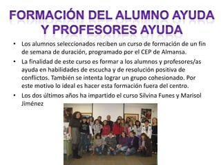 Los alumnos seleccionados reciben un curso de formación de un fin de semana de duración, programado por el CEP de Almansa. La finalidad de este curso es formar a los alumnos y profesores/as ayuda en habilidades de escucha y de resolución positiva de conflictos. También se intenta lograr un grupo cohesionado. Por este motivo lo ideal es hacer esta formación fuera del centro. Los dos últimos años ha impartido el curso Silvina Funes y Marisol Jiménez Formación del alumno ayudaY profesores ayuda
