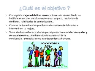 ¿Cuál es el objetivo ?Conseguir la mejora del clima escolar a través del desarrollo de las habilidades sociales del alumnado como: empatía, resolución de conflictos, habilidades de comunicación…Conocer de inmediato los problemas de convivencia del centro e intervenir en su mejora. Tratar de desarrollar en todos los participantes la capacidad de ayudar  y ser ayudado como una dimensión fundamental de la convivencia,  entendida como interdependencia humana.