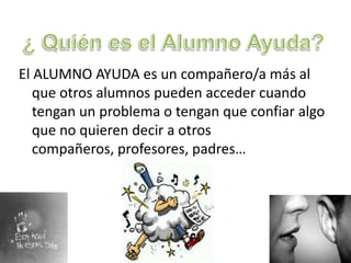 ¿ Quién es el Alumno Ayuda?El ALUMNO AYUDA es un compañero/a más al que otros alumnos pueden acceder cuando tengan un problema o tengan que confiar algo que no quieren decir a otros compañeros, profesores, padres… 