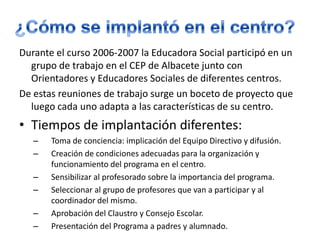 ¿Cómo se implantó en el centro?Durante el curso 2006-2007 la Educadora Social participó en un grupo de trabajo en el CEP de Albacete junto con Orientadores y Educadores Sociales de diferentes centros. De estas reuniones de trabajo surge un boceto de proyecto que luego cada uno adapta a las características de su centro.Tiempos de implantación diferentes:Toma de conciencia: implicación del Equipo Directivo y difusión. Creación de condiciones adecuadas para la organización y funcionamiento del programa en el centro. Sensibilizar al profesorado sobre la importancia del programa.Seleccionar al grupo de profesores que van a participar y al coordinador del mismo. Aprobación del Claustro y Consejo Escolar. Presentación del Programa a padres y alumnado. 