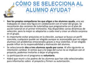 Finalmente se dará a conocer a los alumnos/as a través de 2 tutorías intentando fomentar su participación. ¿Cómo se selecciona al Alumno ayuda?Son los propios compañeros los que eligen a los alumnos ayuda, una vez trabajada en clase esta figura en colaboración con el tutor del grupo. Se necesitarán dos sesiones de tutoría(hay que programarlas en el plan de acción tutorial en el primer trimestre). Hay disponibles varias dinámicas de selección, pero lo mejor es adaptarlas a cada nivel y crear un efecto sorpresa en el grupo.Es importante evitar prejuicios en la elección, aunque se busca un perfil concreto, cualquiera puede ser elegido aunque es aconsejable que no salgan alumnos con problemas emocionales graves o muy violentos. El ser elegido puede influir en la responsabilidad y motivación del alumno.Se seleccionarán dos o tres alumnos ayuda por curso. Al año siguiente se intentarán cambiar. Si vemos que a lo largo del curso no se implican con el proyecto, podemos invitarles a dejar el programa.La participación en el programa es voluntaria.Habrá que reunir a los padres de los alumnos que han sido seleccionados para informarles sobre  el proyecto y firmen su autorización.