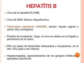 HEPATÍTIS B


Virus de la hepatitis B (VHB)



Virus de ADN. Género Hepadnavirus



Transmisión parenteral: SANGRE, semen, líquido vaginal y
saliva. Muy contagiosa.



Periodo de incubación largo; el virus se replica en el hígado y
permanece en el suero.



90% es capaz de desarrollar anticuerpos y recuperarse, en el
otro 10% pasa a ser crónica.



Hepatomegalias, agrandamientos de los ganglios linfáticos y
episodios subclínicos

 