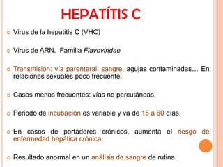 HEPATÍTIS C


Virus de la hepatitis C (VHC)



Virus de ARN. Familia Flavoviridae



Transmisión: vía parenteral: sangre, agujas contaminadas… En
relaciones sexuales poco frecuente.



Casos menos frecuentes: vías no percutáneas.



Periodo de incubación es variable y va de 15 a 60 días.



En casos de portadores crónicos, aumenta el riesgo de
enfermedad hepática crónica.



Resultado anormal en un análisis de sangre de rutina.

 