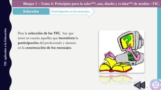 TICaplicadasalaEducación
Participación en los mensajes.
Bloque 1 ~ Tema 4: Principios para la selección, uso, diseño y evaluación de medios ~TIC.
Para la selección de las TIC, hay que
tener en cuenta aquellas que incentiven la
participación del profesorado y alumno
en la construcción de los mensajes.
 