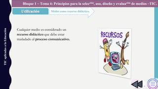 TICaplicadasalaEducación
Medio como recurso didáctico.
Bloque 1 ~ Tema 4: Principios para la selección, uso, diseño y evaluación de medios ~TIC.
Cualquier medio es considerado un
recurso didáctico que debe estar
trasladado al proceso comunicativo.
 