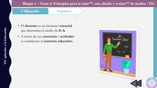 TICaplicadasalaEducación
El profesor.
Bloque 1 ~ Tema 4: Principios para la selección, uso, diseño y evaluación de medios ~TIC.
• El docente es un elemento esencial
que determina el medio de E-A.
• A través de sus creencias y actitudes
se establecerá el contexto educativo.
 