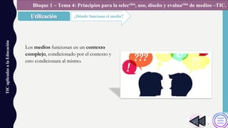 TICaplicadasalaEducación
¿Dónde funciona el medio?
Bloque 1 ~ Tema 4: Principios para la selección, uso, diseño y evaluación de medios ~TIC.
Los medios funcionan en un contexto
complejo, condicionado por el contexto y
esto condicionara al mismo.
 