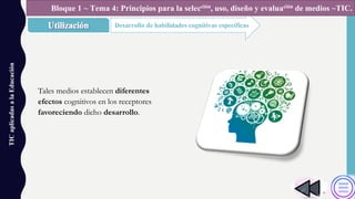 TICaplicadasalaEducación
Desarrollo de habilidades cognitivas específicas
Bloque 1 ~ Tema 4: Principios para la selección, uso, diseño y evaluación de medios ~TIC.
Tales medios establecen diferentes
efectos cognitivos en los receptores
favoreciendo dicho desarrollo.
 