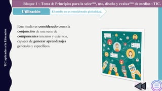 TICaplicadasalaEducación
El medio no es considerado globalidad.
Bloque 1 ~ Tema 4: Principios para la selección, uso, diseño y evaluación de medios ~TIC.
Este medio es considerado como la
conjunción de una serie de
componentes internos y externos,
capaces de generar aprendizajes
generales y específicos.
 