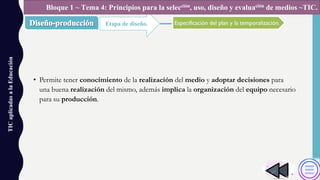 • Permite tener conocimiento de la realización del medio y adoptar decisiones para
una buena realización del mismo, además implica la organización del equipo necesario
para su producción.
TICaplicadasalaEducación
Etapa de diseño.
Bloque 1 ~ Tema 4: Principios para la selección, uso, diseño y evaluación de medios ~TIC.
Especificación del plan y la temporalización.
 