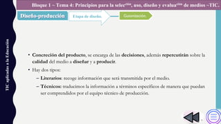 • Concreción del producto, se encarga de las decisiones, además repercutirán sobre la
calidad del medio a diseñar y a producir.
• Hay dos tipos:
– Literarios: recoge información que será transmitida por el medio.
– Técnicos: traducimos la información a términos específicos de manera que puedan
ser comprendidos por el equipo técnico de producción.
TICaplicadasalaEducación
Etapa de diseño.
Bloque 1 ~ Tema 4: Principios para la selección, uso, diseño y evaluación de medios ~TIC.
Guionización.
 