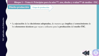• La ejecución de las decisiones adoptadas, de manera que implica el conocimiento de
los elementos técnicos que vayan a utilizarse para la producción del medio-TIC.
TICaplicadasalaEducación
Etapa de producción.
Bloque 1 ~ Tema 4: Principios para la selección, uso, diseño y evaluación de medios ~TIC.
 