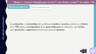 La conjunción y el ensamblaje de los diferentes medios y recursos, además en el diseño
de las TIC deben ir acompañadas de las guías didácticas de utilización , que incluye
toda aportación y sugerencia necesaria por parte del profesor.
TICaplicadasalaEducación
Etapa de posproducción.
Bloque 1 ~ Tema 4: Principios para la selección, uso, diseño y evaluación de medios ~TIC.
 