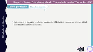 • Determina si el material producido alcanza los objetivos de manera que nos permitirá
identificar los errores cometidos.
TICaplicadasalaEducación
Etapa de evaluación.
Bloque 1 ~ Tema 4: Principios para la selección, uso, diseño y evaluación de medios ~TIC.
 