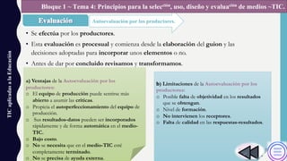 • Se efectúa por los productores.
• Esta evaluación es procesual y comienza desde la elaboración del guion y las
decisiones adoptadas para incorporar unos elementos o no.
• Antes de dar por concluido revisamos y transformamos.
TICaplicadasalaEducación
Autoevaluación por los productores.
Bloque 1 ~ Tema 4: Principios para la selección, uso, diseño y evaluación de medios ~TIC.
a) Ventajas de la Autoevaluación por los
productores:
o El equipo de producción puede sentirse más
abierto a asumir las críticas.
o Propicia el autoperfeccionamiento del equipo de
producción.
o Sus resultados-datos pueden ser incorporados
rápidamente y de forma automática en el medio-
TIC.
o Bajo costo.
o No se necesita que en el medio-TIC esté
completamente terminado.
o No se precisa de ayuda externa.
b) Limitaciones de la Autoevaluación por los
productores:
o Posible falta de objetividad en los resultados
que se obtengan.
o Nivel de formación.
o No intervienen los receptores.
o Falta de calidad en las respuestas-resultados.
 