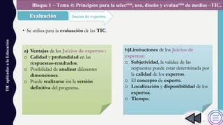 • Se utiliza para la evaluación de las TIC.
TICaplicadasalaEducación
Juicios de expertos.
Bloque 1 ~ Tema 4: Principios para la selección, uso, diseño y evaluación de medios ~TIC.
a) Ventajas de los Juicios de expertos :
o Calidad y profundidad en las
respuestas-resultados.
o Posibilidad de analizar diferentes
dimensiones.
o Puede realizarse sin la versión
definitiva del programa.
b)Limitaciones de los Juicios de
expertos:
o Subjetividad, la validez de las
respuestas puede estar determinada por
la calidad de los expertos.
o El concepto de experto.
o Localización y disponibilidad de los
expertos.
o Tiempo.
 