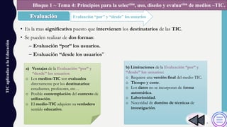• Es la mas significativa puesto que intervienen los destinatarios de las TIC.
• Se pueden realizar de dos formas:
– Evaluación “por” los usuarios.
– Evaluación “desde los usuarios”
TICaplicadasalaEducación
Evaluación “por” y “desde” los usuarios
Bloque 1 ~ Tema 4: Principios para la selección, uso, diseño y evaluación de medios ~TIC.
a) Ventajas de la Evaluación “por” y
“desde” los usuarios:
o Los medios-TIC son evaluados
directamente por los destinatarios:
estudiantes, profesores, etc…
o Posible contemplación del contexto de
utilización.
o El medio-TIC adquiere su verdadero
sentido educativo.
b) Limitaciones de la Evaluación “por” y
“desde” los usuarios:
o Requiere una versión final del medio-TIC.
o Tiempo y coste.
o Los datos no se incorporan de forma
automática.
o Laboriosidad.
o Necesidad de domino de técnicas de
investigación.
 