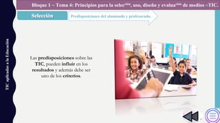 TICaplicadasalaEducación
Predisposiciones del alumnado y profesorado.
Bloque 1 ~ Tema 4: Principios para la selección, uso, diseño y evaluación de medios ~TIC.
Las predisposiciones sobre las
TIC, pueden influir en los
resultados y además debe ser
uno de los criterios.
 