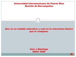 Universidad Interamericana de Puerto Rico
Recinto de Barranquitas
Que es un modulo educativo y cual es la estructura básica
que lo compone.
Ileis J SAntiago
EDUC 2060
 