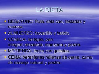 LA DIETA
 DESAYUNO: fruta, cola cao, tostadas y
nueces.
 ALMUERZO: bocadillo y batido.
 COMIDA: lentejas, pan
integral, ensalada, manzana y postre.
 MERIENDA: leche con galletas.
 CENA: berenjenas rellenas de carne, zumo
de naranja natural y postre.

 