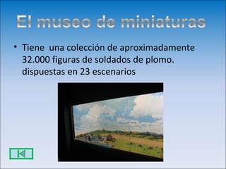 • Tiene una colección de aproximadamente
  32.000 figuras de soldados de plomo.
  dispuestas en 23 escenarios
 