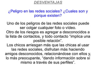 DESVENTAJAS

 ¿Peligro en las redes sociales? ¿Cuales son y
                porque existen?

 Uno de los peligros de las redes sociales puede
           ser colgar cualquier foto o vídeo.
 Otro de los riesgos es agregar a desconocidos a
la lista de contactos, y todo contacto “implica una
                   posible relación”.
 Los chicos arriesgan más que las chicas al usar
     las redes sociales, disfrutan más haciendo
amigos desconocidos, relacionándose con ellos y,
lo más preocupante, “dando información sobre sí
           mismo a través de sus perfiles”.
 