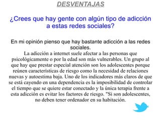 DESVENTAJAS

¿Crees que hay gente con algún tipo de adicción
           a estas redes sociales?

 En mi opinión pienso que hay bastante adicción a las redes
                               sociales.
        La adicción a internet suele afectar a las personas que
 psicológicamente o por la edad son más vulnerables. Un grupo al
 que hay que prestar especial atención son los adolescentes porque
  reúnen características de riesgo como la necesidad de relaciones
nuevas y autoestima baja. Uno de los indicadores más claros de que
se está cayendo en una dependencia es la imposibilidad de controlar
 el tiempo que se quiere estar conectado y la única terapia frente a
 esta adicción es evitar los factores de riesgo. "Si son adolescentes,
             no deben tener ordenador en su habitación.
 