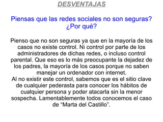 DESVENTAJAS

Piensas que las redes sociales no son seguras?
                  ¿Por qué?

Pienso que no son seguras ya que en la mayoría de los
   casos no existe control. Ni control por parte de los
   administradores de dichas redes, o incluso control
parental. Que eso es lo más preocupante la dejadez de
 los padres, la mayoría de los casos porque no saben
          manejar un ordenador con internet.
Al no existir este control, sabemos que es el sitio clave
  de cualquier pederasta para conocer los hábitos de
    cualquier persona y poder atacarla sin la menor
sospecha. Lamentablemente todos conocemos el caso
                  de “Marta del Castillo”.
 