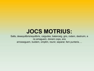 JOCS MOTRIUS:
Salts, desequilibris/equilibris, caigudes, balanceig, girs, rodem, destruim, e
ns amaguem, donem cops, ens
arrosseguem, buidem, omplim, reunir, separar, fem punteria….

 