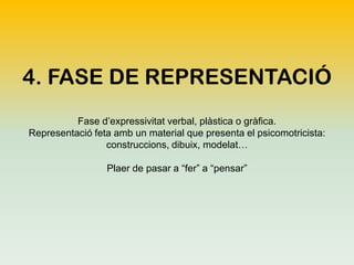 4. FASE DE REPRESENTACIÓ
Fase d’expressivitat verbal, plàstica o gràfica.
Representació feta amb un material que presenta el psicomotricista:
construccions, dibuix, modelat…
Plaer de pasar a “fer” a “pensar”

 