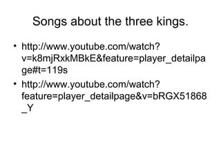 Songs about the three kings.
• http://www.youtube.com/watch?
v=k8mjRxkMBkE&feature=player_detailpa
ge#t=119s
• http://www.youtube.com/watch?
feature=player_detailpage&v=bRGX51868
_Y
 