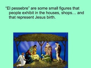 “El pessebre” are some small figures that
people exhibit in the houses, shops… and
that represent Jesus birth.
 