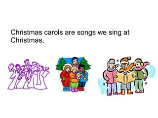 Christmas carols are songs we sing at
Christmas.
 